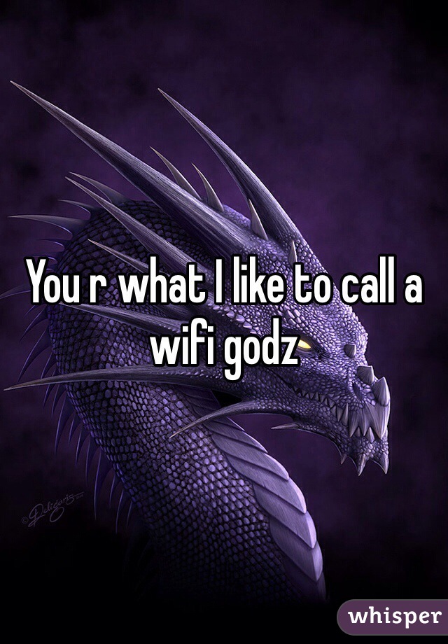 You r what I like to call a wifi godz