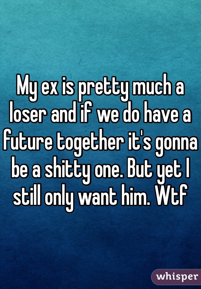 My ex is pretty much a loser and if we do have a future together it's gonna be a shitty one. But yet I still only want him. Wtf 