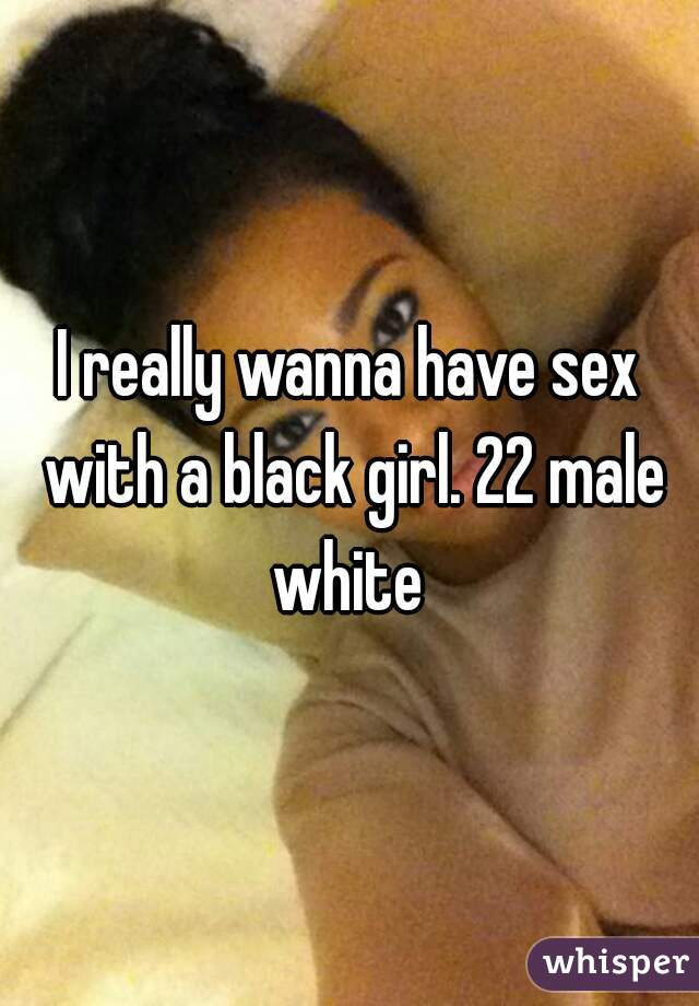 I really wanna have sex with a black girl. 22 male white 