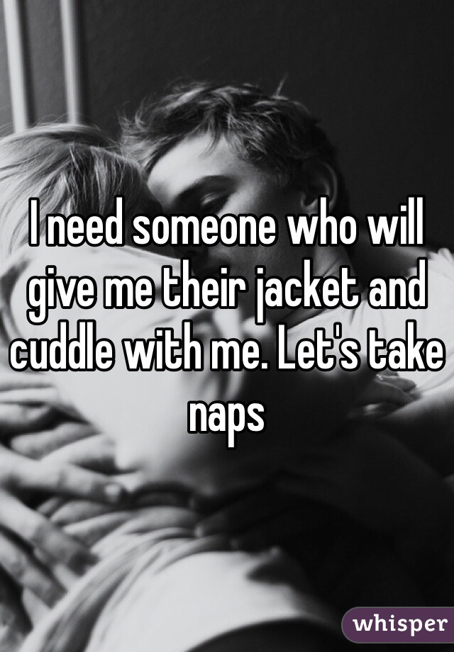 I need someone who will give me their jacket and cuddle with me. Let's take naps 