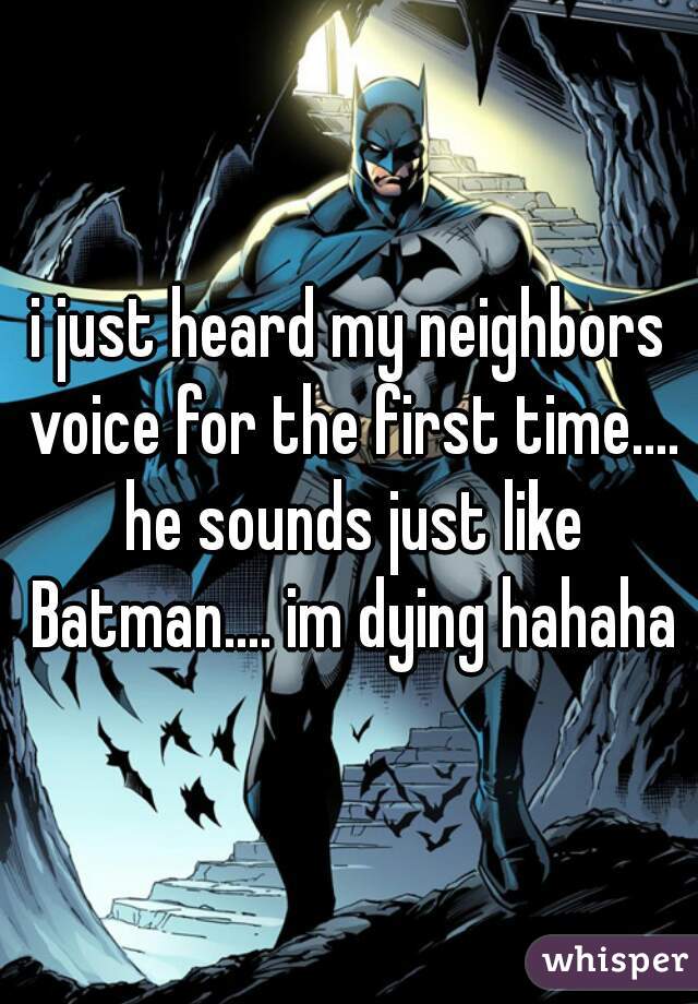 i just heard my neighbors voice for the first time.... he sounds just like Batman.... im dying hahaha