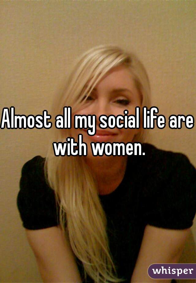 Almost all my social life are with women.