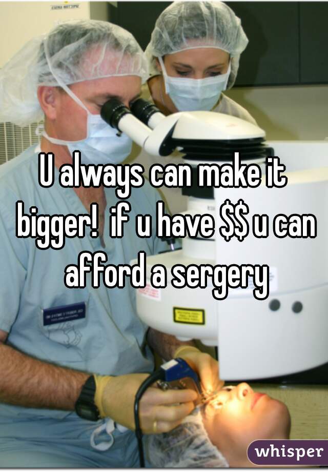 U always can make it bigger!  if u have $$ u can afford a sergery