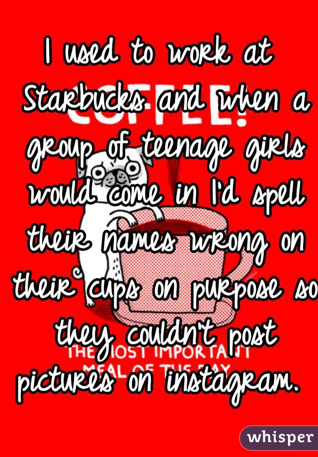 I used to work at Starbucks and when a group of teenage girls would come in I'd spell their names wrong on their cups on purpose so they couldn't post pictures on instagram. 