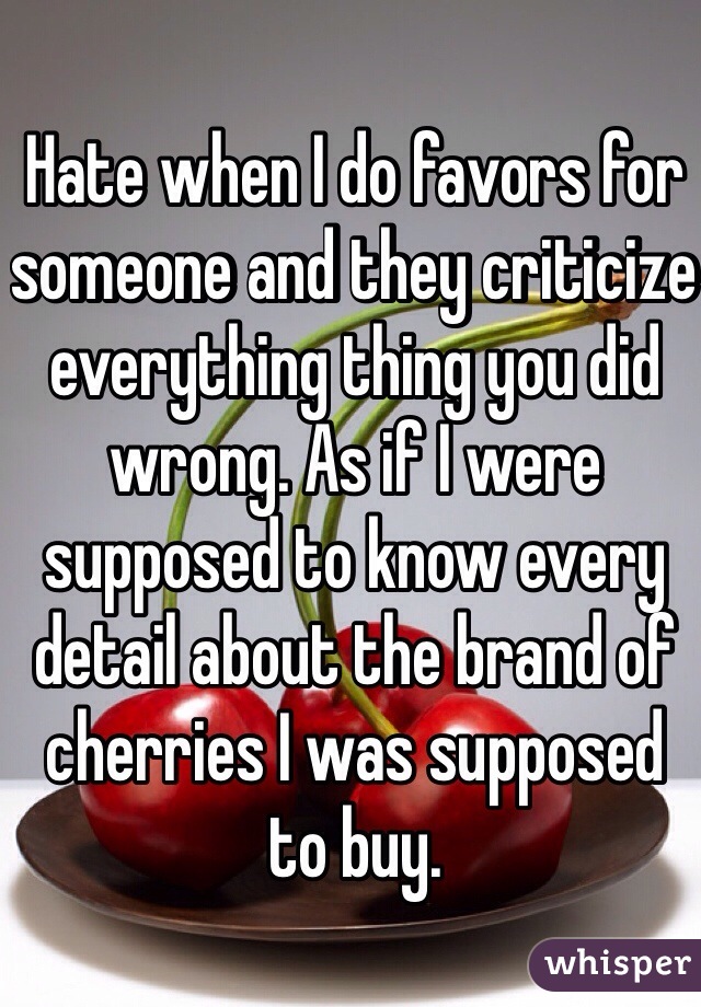 Hate when I do favors for someone and they criticize everything thing you did wrong. As if I were supposed to know every detail about the brand of cherries I was supposed to buy. 