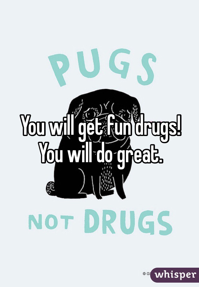 You will get fun drugs!
You will do great.