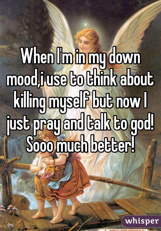 When I'm in my down mood,i use to think about killing myself but now I just pray and talk to god! Sooo much better! 