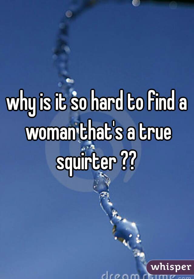 why is it so hard to find a woman that's a true squirter ?? 