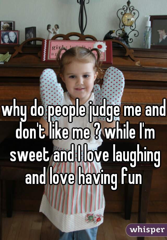 why do people judge me and don't like me ? while I'm sweet and I love laughing and love having fun 

