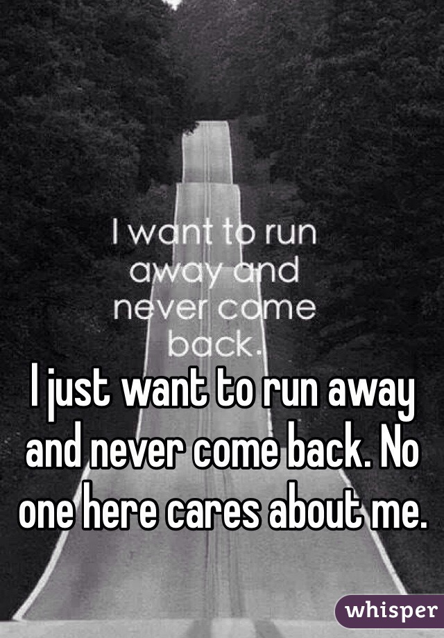 I just want to run away and never come back. No one here cares about me. 