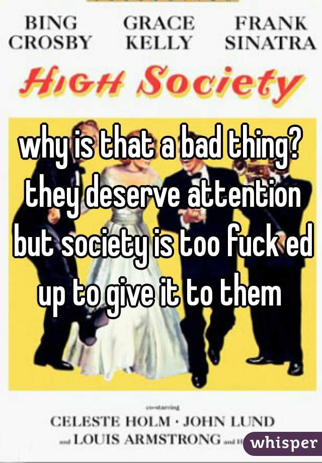 why is that a bad thing? they deserve attention but society is too fuck ed up to give it to them 