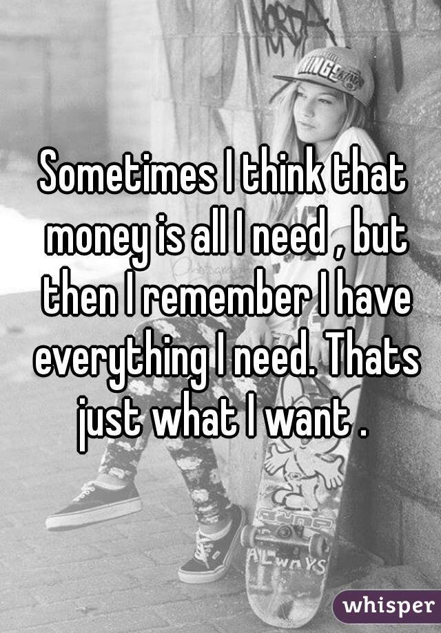Sometimes I think that money is all I need , but then I remember I have everything I need. Thats just what I want . 