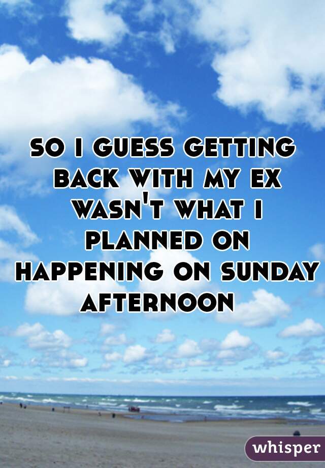 so i guess getting back with my ex wasn't what i planned on happening on sunday afternoon  