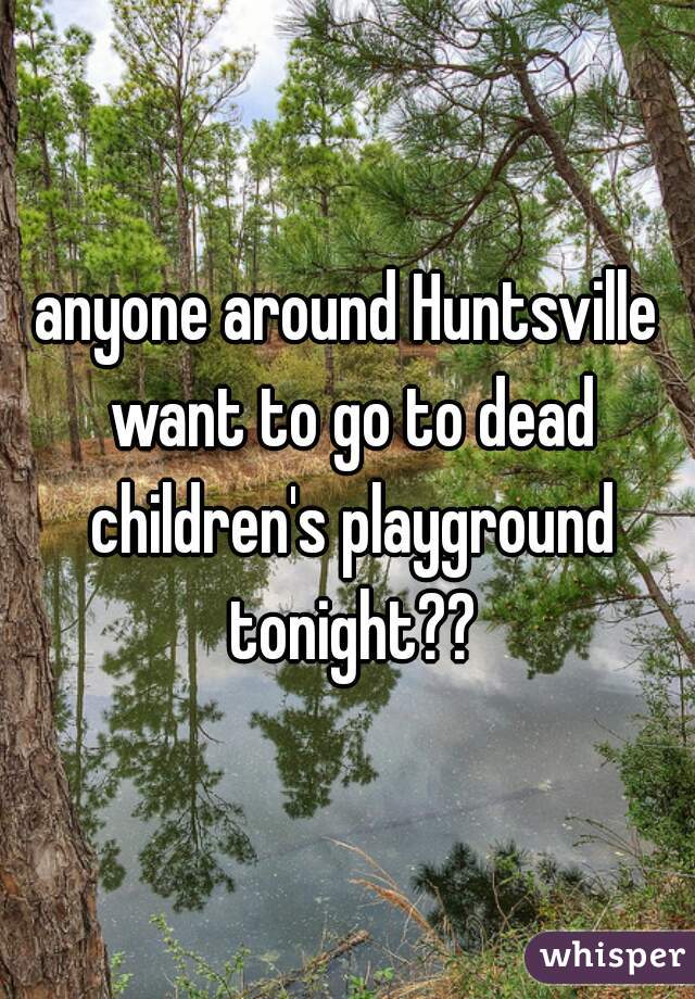 anyone around Huntsville want to go to dead children's playground tonight??