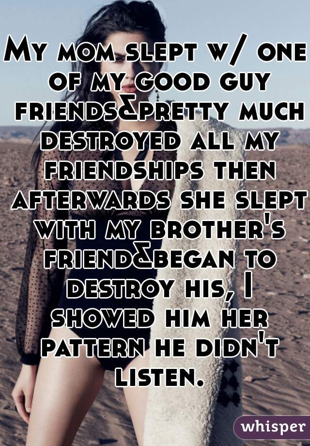 My mom slept w/ one of my good guy friends&pretty much destroyed all my friendships then afterwards she slept with my brother's friend&began to destroy his, I showed him her pattern he didn't listen.