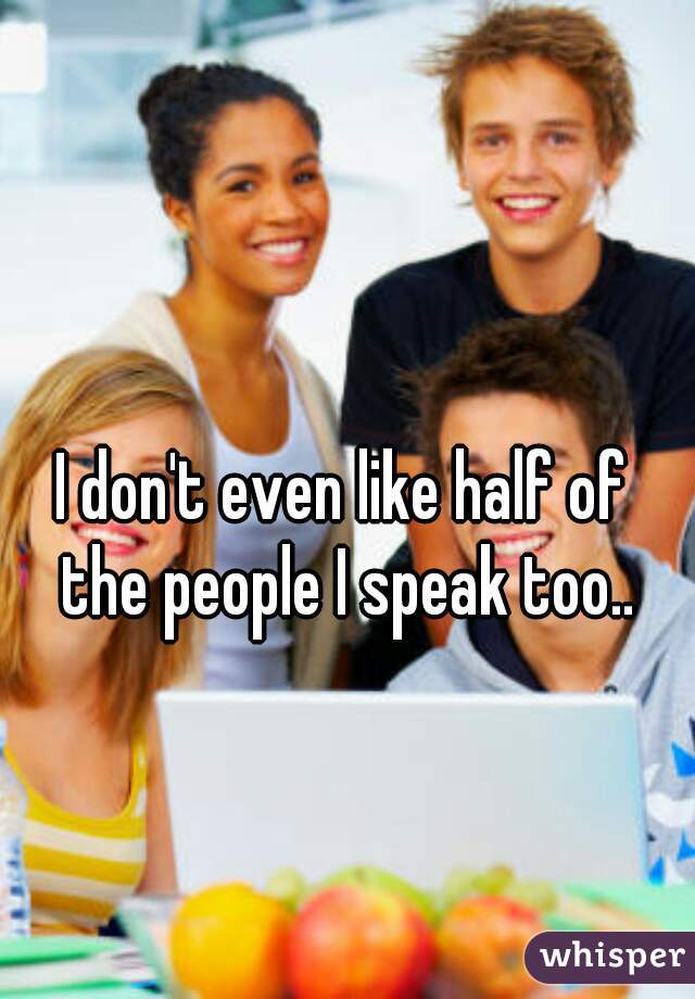 I don't even like half of 
the people I speak too..