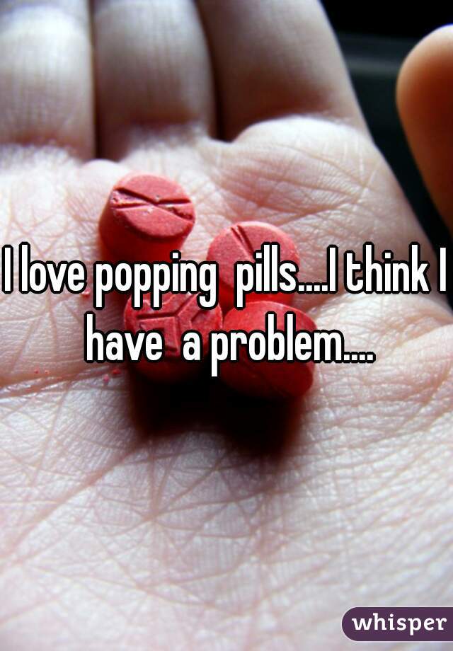 I love popping  pills....I think I have  a problem....