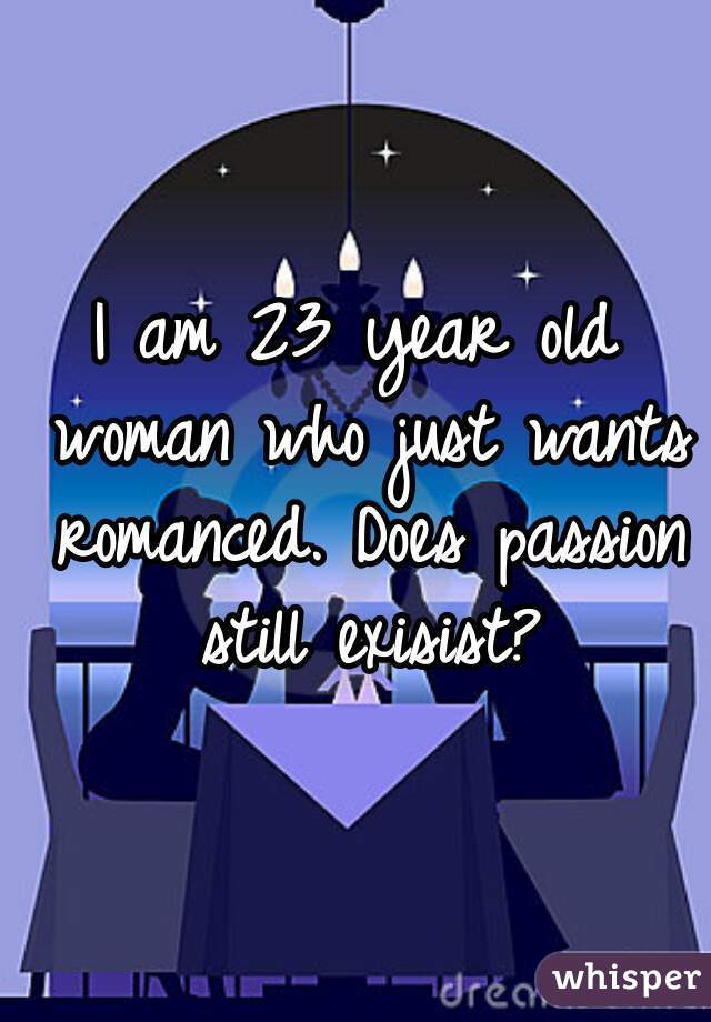 I am 23 year old woman who just wants romanced. Does passion still exisist?