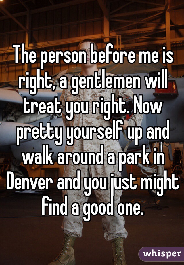The person before me is right, a gentlemen will treat you right. Now pretty yourself up and walk around a park in Denver and you just might find a good one.