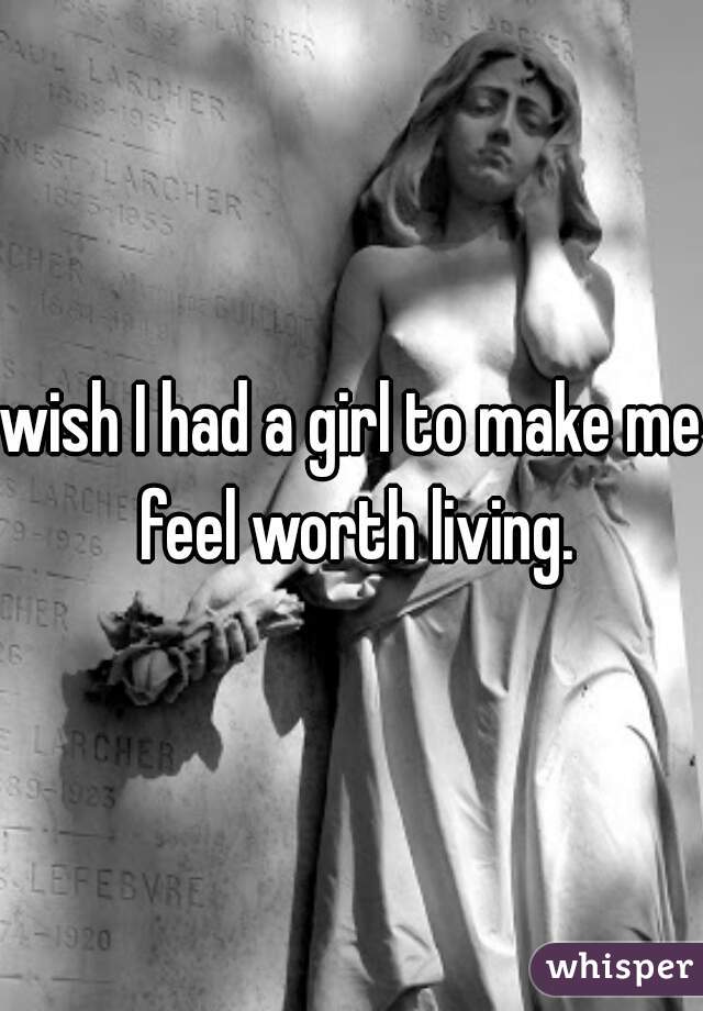 wish I had a girl to make me feel worth living.