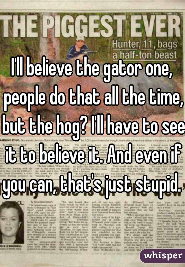 I'll believe the gator one, people do that all the time, but the hog? I'll have to see it to believe it. And even if you can, that's just stupid. 