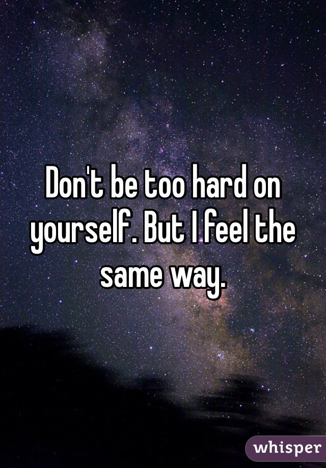 Don't be too hard on yourself. But I feel the same way.