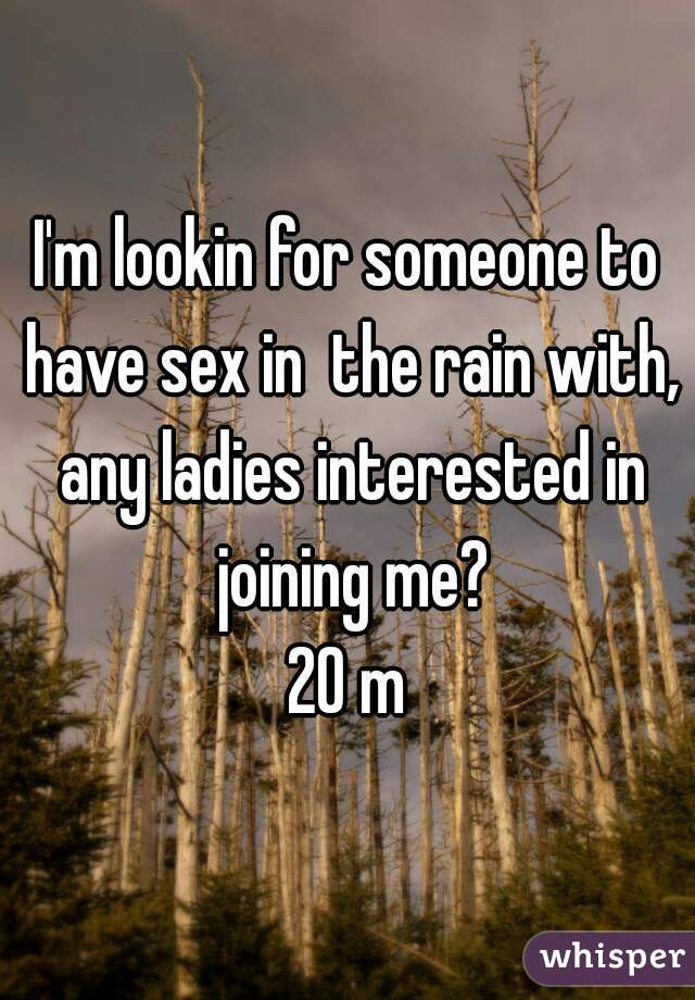 I'm lookin for someone to have sex in  the rain with, any ladies interested in joining me?

20 m