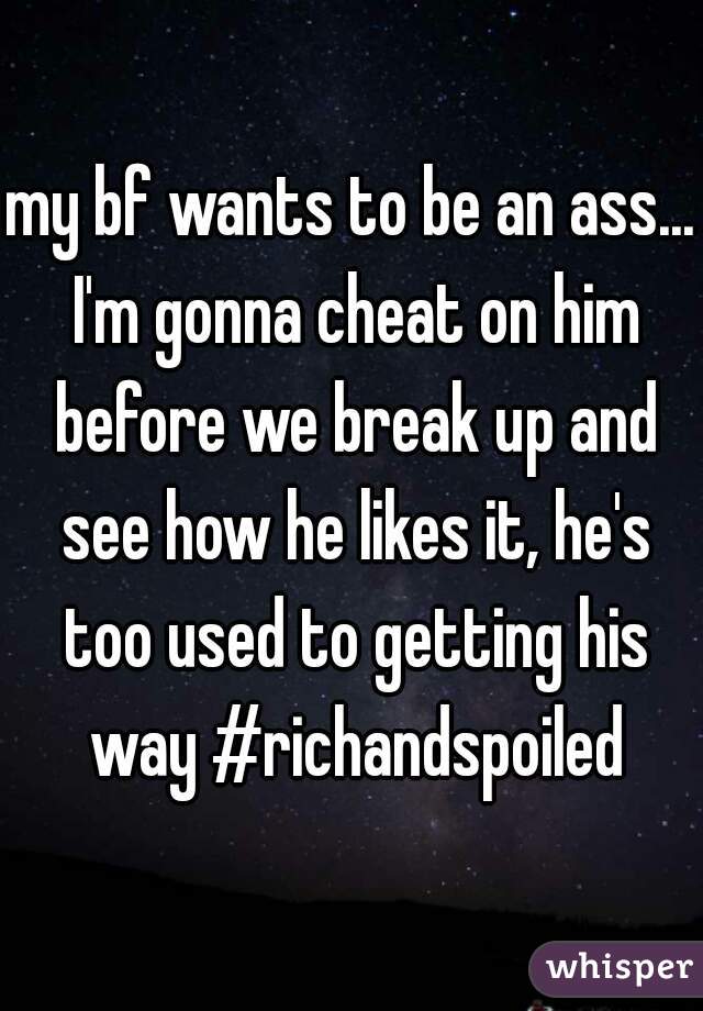 my bf wants to be an ass... I'm gonna cheat on him before we break up and see how he likes it, he's too used to getting his way #richandspoiled