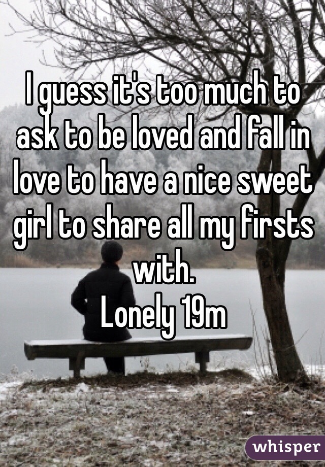I guess it's too much to ask to be loved and fall in love to have a nice sweet girl to share all my firsts with.
Lonely 19m