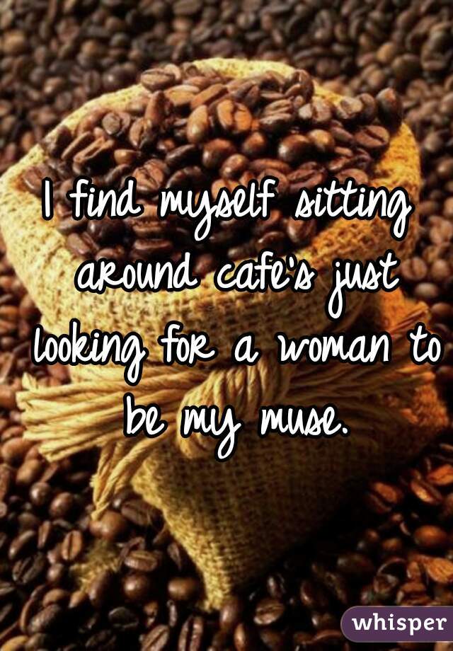 I find myself sitting around cafe's just looking for a woman to be my muse.