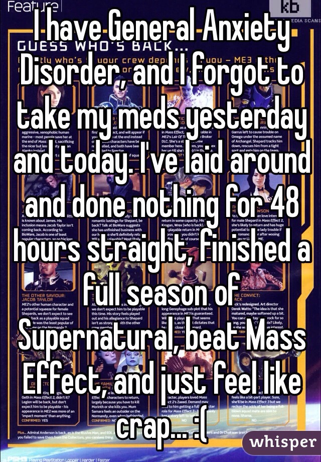 I have General Anxiety Disorder, and I forgot to take my meds yesterday and today. I've laid around and done nothing for 48 hours straight, finished a full season of Supernatural, beat Mass Effect, and just feel like crap... :(