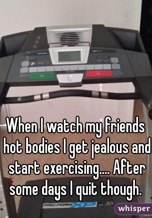 When I watch my friends hot bodies I get jealous and start exercising.... After some days I quit though. 