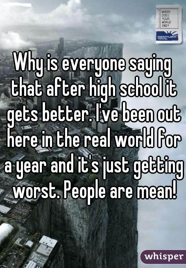 Why is everyone saying that after high school it gets better. I've been out here in the real world for a year and it's just getting worst. People are mean!