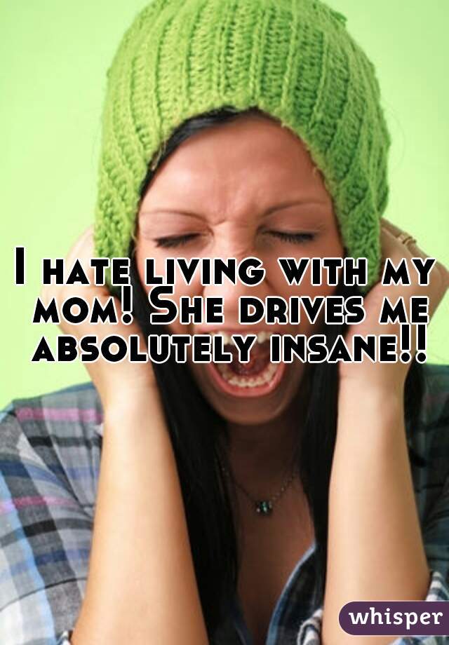 I hate living with my mom! She drives me absolutely insane!!