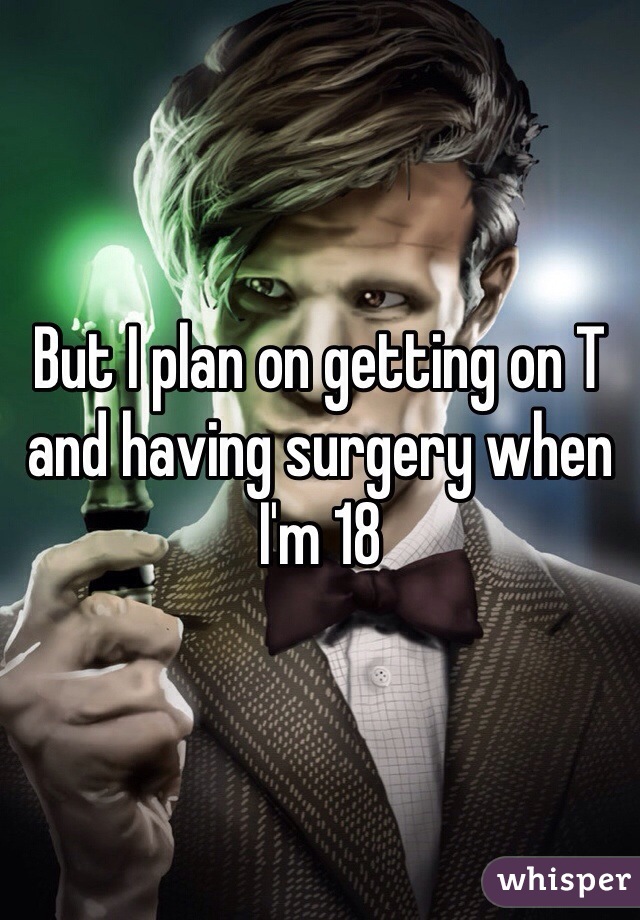 But I plan on getting on T and having surgery when I'm 18