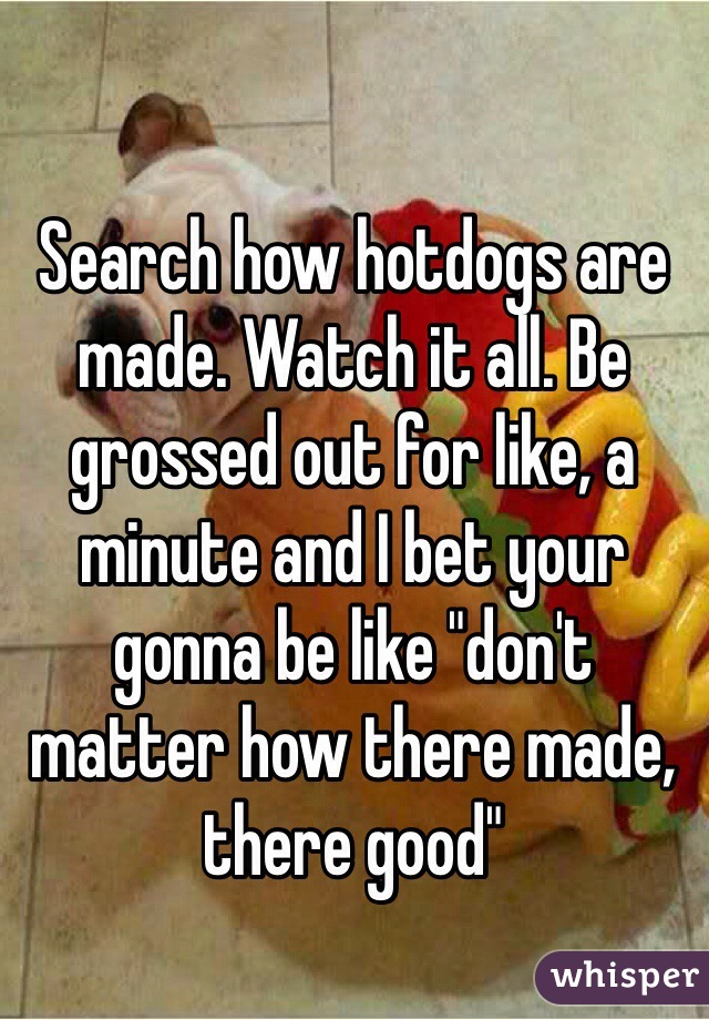 Search how hotdogs are made. Watch it all. Be grossed out for like, a minute and I bet your gonna be like "don't matter how there made, there good"