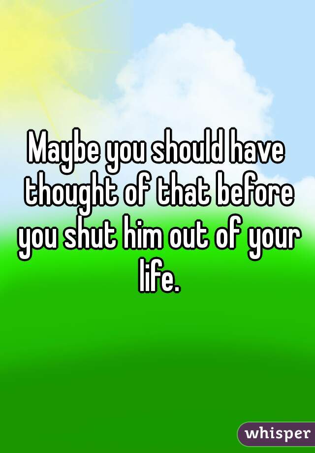 Maybe you should have thought of that before you shut him out of your life.