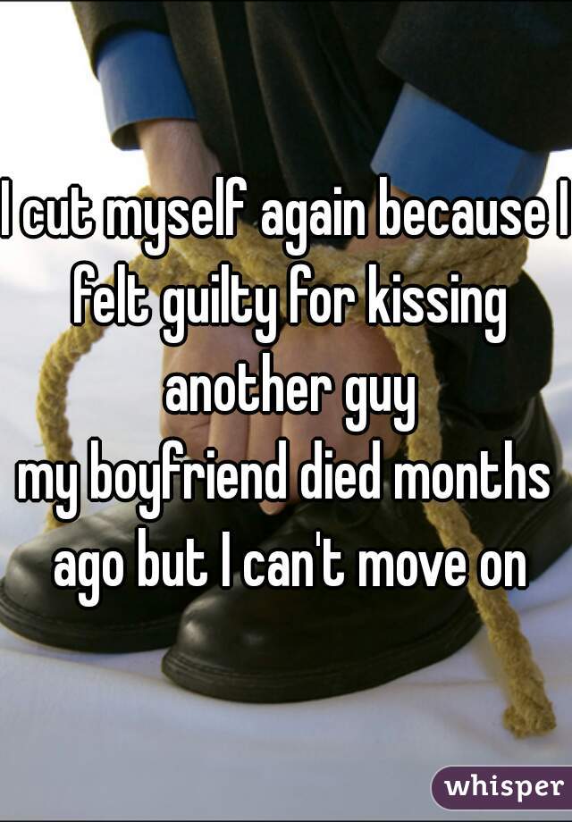 I cut myself again because I felt guilty for kissing another guy
my boyfriend died months ago but I can't move on