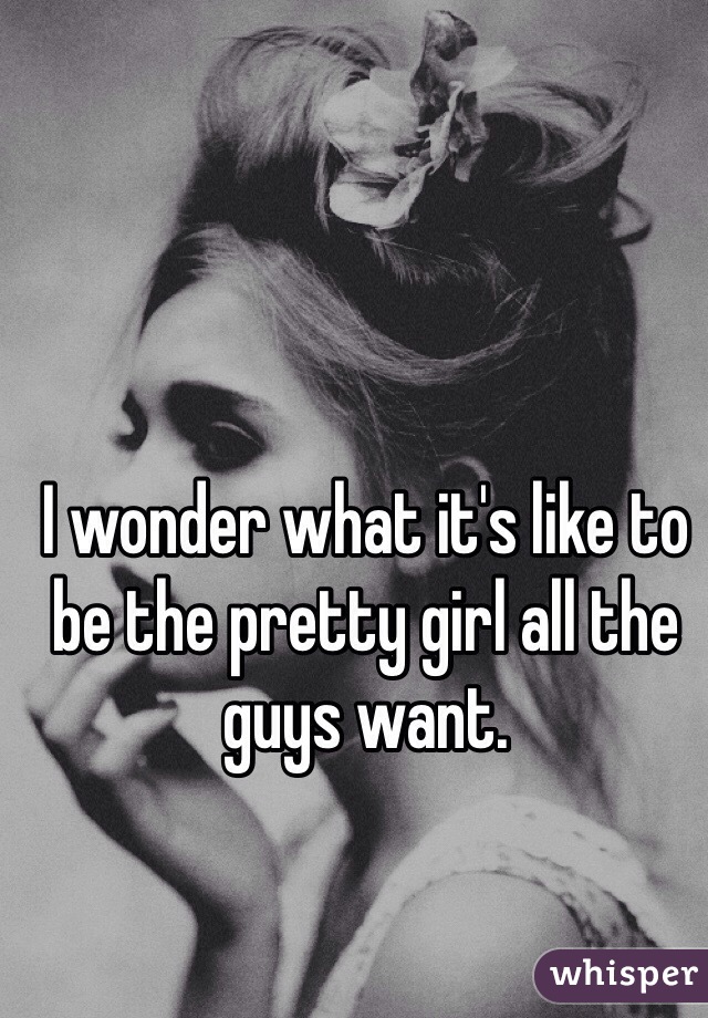 I wonder what it's like to be the pretty girl all the guys want.