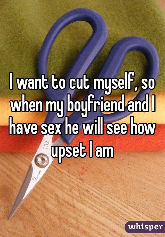 I want to cut myself, so when my boyfriend and I have sex he will see how upset I am
