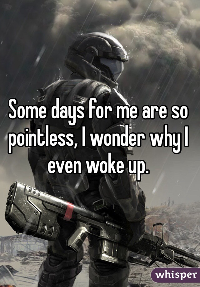 Some days for me are so pointless, I wonder why I even woke up.