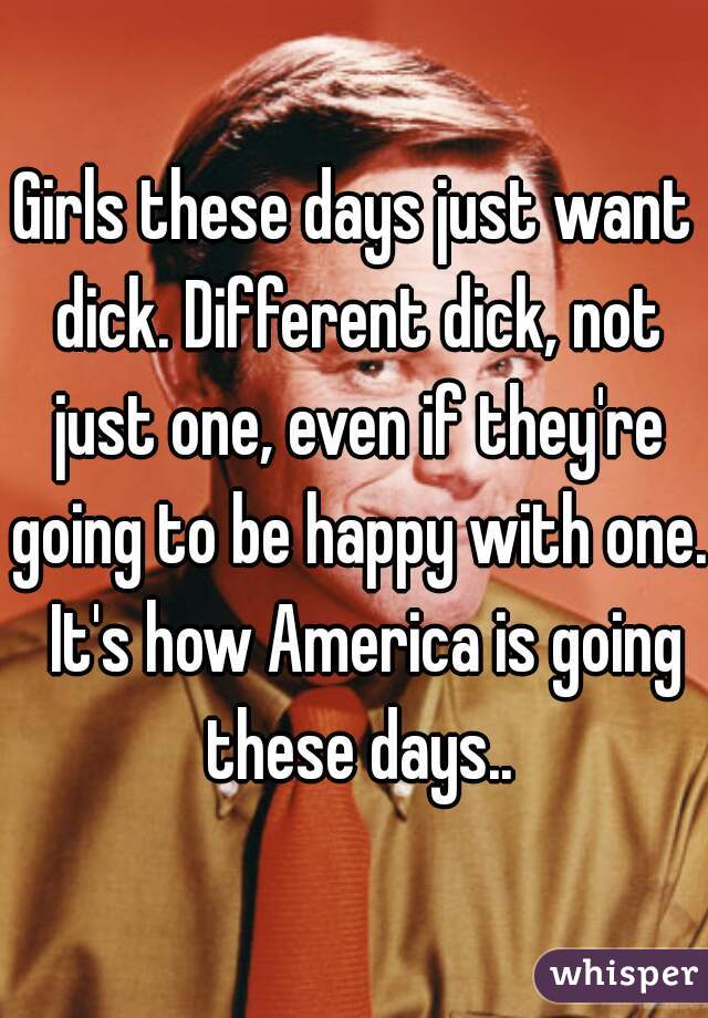 Girls these days just want dick. Different dick, not just one, even if they're going to be happy with one.  It's how America is going these days..