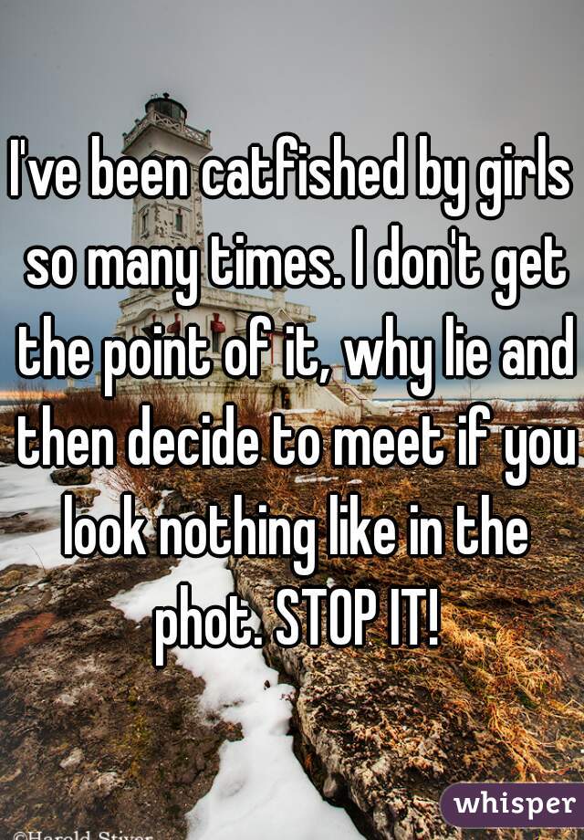 I've been catfished by girls so many times. I don't get the point of it, why lie and then decide to meet if you look nothing like in the phot. STOP IT!