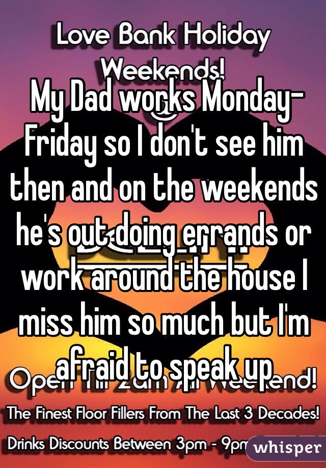  My Dad works Monday-Friday so I don't see him then and on the weekends he's out doing errands or work around the house I miss him so much but I'm afraid to speak up