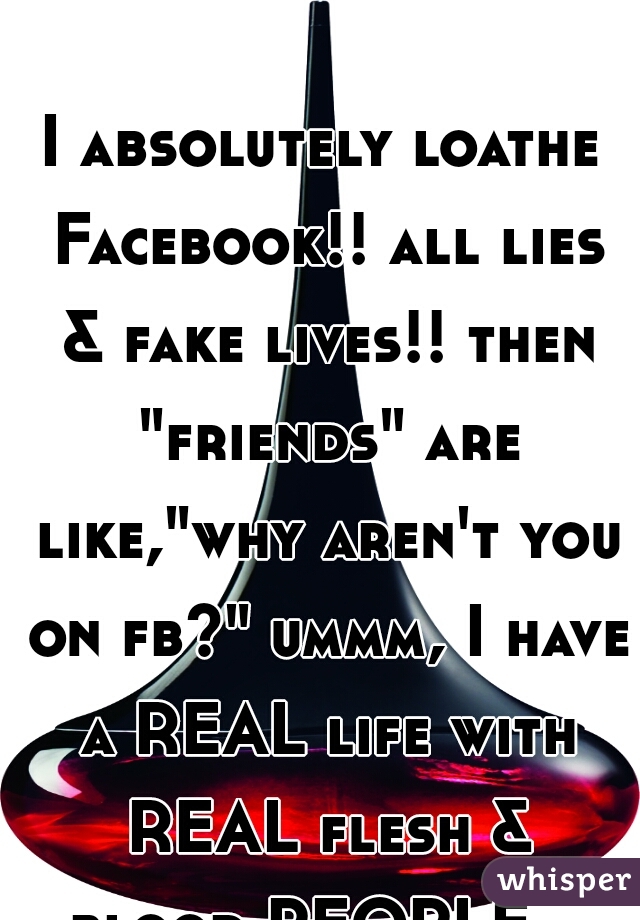 I absolutely loathe Facebook!! all lies & fake lives!! then "friends" are like,"why aren't you on fb?" ummm, I have a REAL life with REAL flesh & blood PEOPLE... duh!  