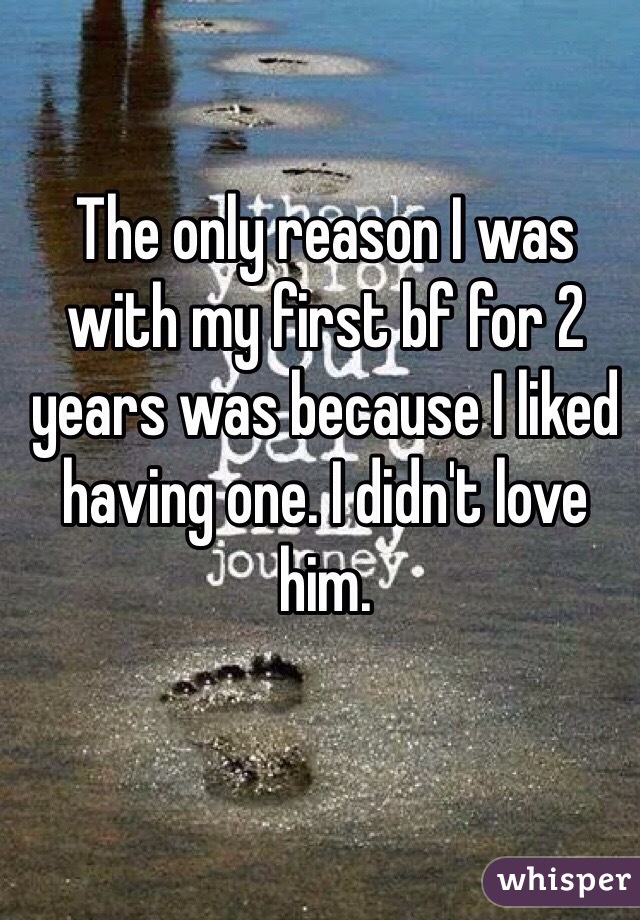The only reason I was with my first bf for 2 years was because I liked having one. I didn't love him. 