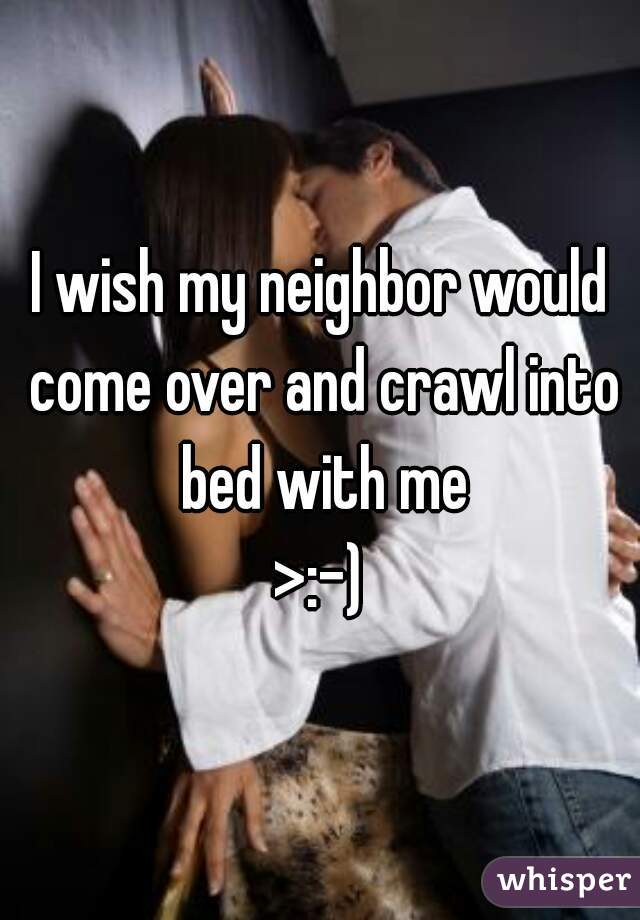 I wish my neighbor would come over and crawl into bed with me
>:-)