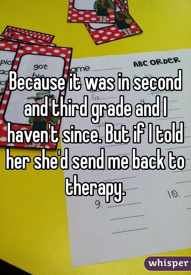 Because it was in second and third grade and I haven't since. But if I told her she'd send me back to therapy.
