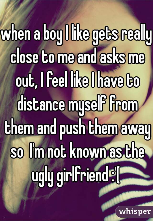 when a boy I like gets really close to me and asks me out, I feel like I have to distance myself from them and push them away so  I'm not known as the ugly girlfriend :'( 