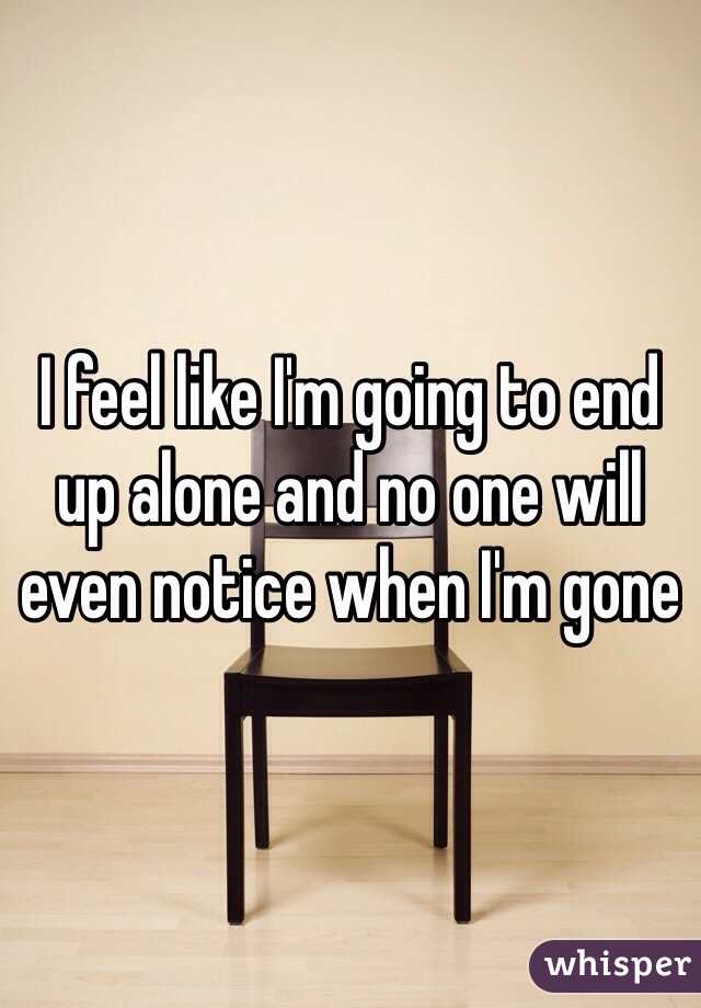 I feel like I'm going to end up alone and no one will even notice when I'm gone 